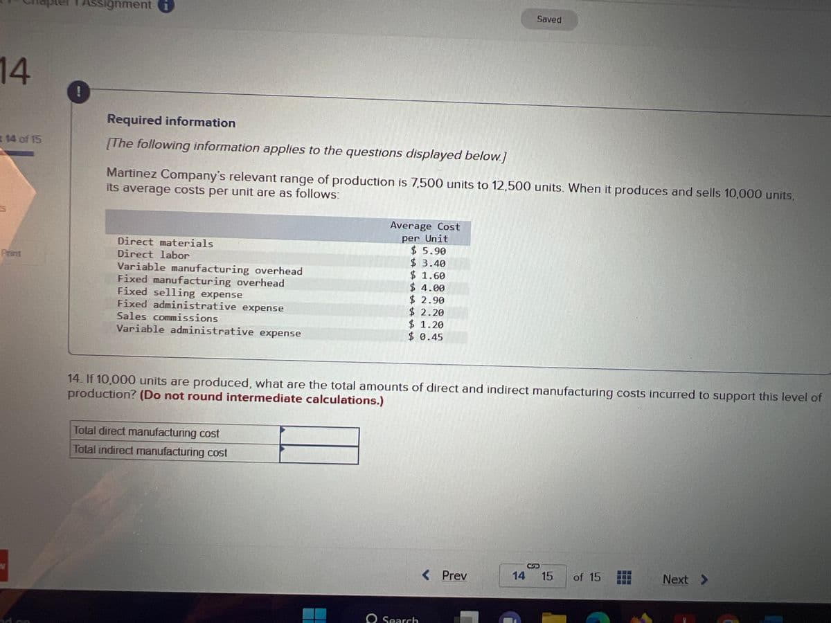 14
# 14 of 15
Print
!
Assignment
Required information
[The following information applies to the questions displayed below.]
Martinez Company's relevant range of production is 7,500 units to 12,500 units. When it produces and sells 10,000 units,
its average costs per unit are as follows:
Direct materials
Direct labor
Variable manufacturing overhead
Fixed manufacturing overhead
Fixed selling expense
Fixed administrative expense
Sales commissions
Variable administrative expense
Average Cost
per Unit
$5.90
$ 3.40
$ 1.60
$4.00
$ 2.90
$ 2.20
$ 1.20
$ 0.45
Total direct manufacturing cost
Total indirect manufacturing cost
14. If 10,000 units are produced, what are the total amounts of direct and indirect manufacturing costs incurred to support this level of
production? (Do not round intermediate calculations.)
O Search
< Prev
Saved
14
S
15 of 15
Next >