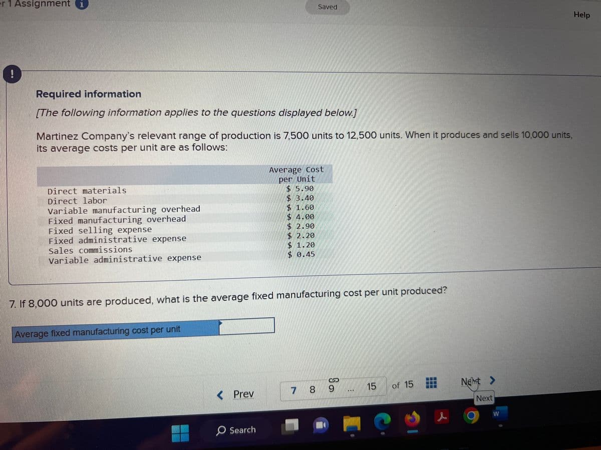 er 1 Assignment i
Required information
[The following information applies to the questions displayed below.]
Martinez Company's relevant range of production is 7,500 units to 12,500 units. When it produces and sells 10,000 units,
its average costs per unit are as follows:
Direct materials
Direct labor
Variable manufacturing overhead
Fixed manufacturing overhead
Fixed selling expense
Fixed administrative expense
Sales commissions
Variable administrative expense
Average fixed manufacturing cost per unit
7. If 8,000 units are produced, what is the average fixed manufacturing cost per unit produced?
< Prev
Saved
O Search
Average Cost
per Unit
$ 5.90
$ 3.40
$ 1.60
$ 4.00
$ 2.90
$ 2.20
$ 1.20
$ 0.45
7 8
So
9
15
of 15
Net >
Next
W
Help