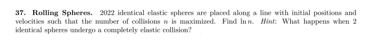 37. Rolling Spheres. 2022 identical elastic spheres are placed along a line with initial positions and
velocities such that the number of collisions n is maximized. Find In n. Hint: What happens when 2
identical spheres undergo a completely elastic collision?
