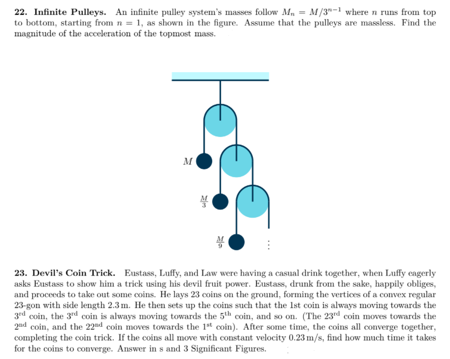 22. Infinite Pulleys. An infinite pulley system's masses follow M, = M/3"-1 where n runs from top
to bottom, starting from n = 1, as shown in the figure. Assume that the pulleys are massless. Find the
magnitude of the acceleration of the topmost mass.
M
M
23. Devil's Coin Trick. Eustass, Luffy, and Law were having a casual drink together, when Luffy eagerly
asks Eustass to show him a trick using his devil fruit power. Eustass, drunk from the sake, happily obliges,
and proceeds to take out some coins. He lays 23 coins on the ground, forming the vertices of a convex regular
23-gon with side length 2.3 m. He then sets up the coins such that the Ist coin is always moving towards the
3rd coin, the 3rd coin is always moving towards the 5th coin, and so on. (The 23rd coin moves towards the
2nd coin, and the 22nd coin moves towards the 1st coin). After some time, the coins all converge together,
completing the coin trick. If the coins all move with constant velocity 0.23 m/s, find how much time it takes
for the coins to converge. Answer in s and 3 Significant Figures.
