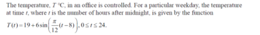 The temperature, 7 °C, in an office is controlled. For a particular weekday, the temperature
at time t, where is the number of hours after midnight, is given by the function
T(t)=19+6sin
in -(1-8).0≤t≤ 24.