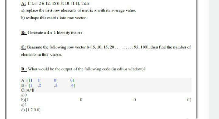 A: If x=[ 26 12; 15 6 3; 10 11 1], then
a) replace the first row elements of matrix x with its average value.
b) reshape this matrix into row vector.
B: Generate a 4 x 4 Identity matrix.
C: Generate the following row vector b-[5, 10, 15, 20...95, 100], then find the number of
elements in this vector.
D: What would be the output of the following code (in editor window)?
A = [1 I
B = [1 2
C=A°B
:3
4)
a)0
b)[1
c)3
d) [1 200]
