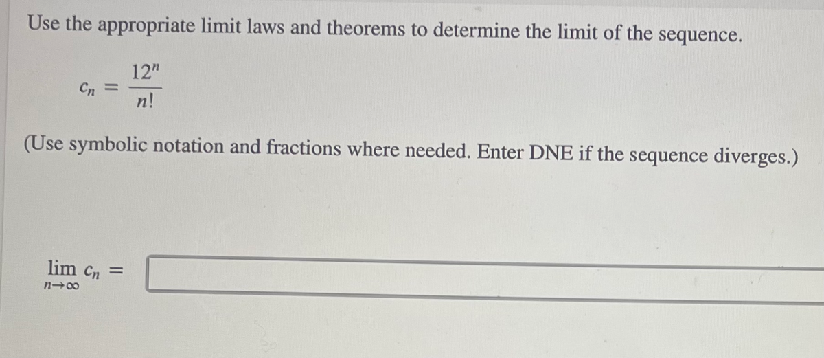 Use the appropriate limit laws and theorems to determine the limit of the sequence.
12"
Cn
%3D
n!
(Use symbolic notation and fractions where needed. Enter DNE if the sequence diverges.)
lim Cn =
