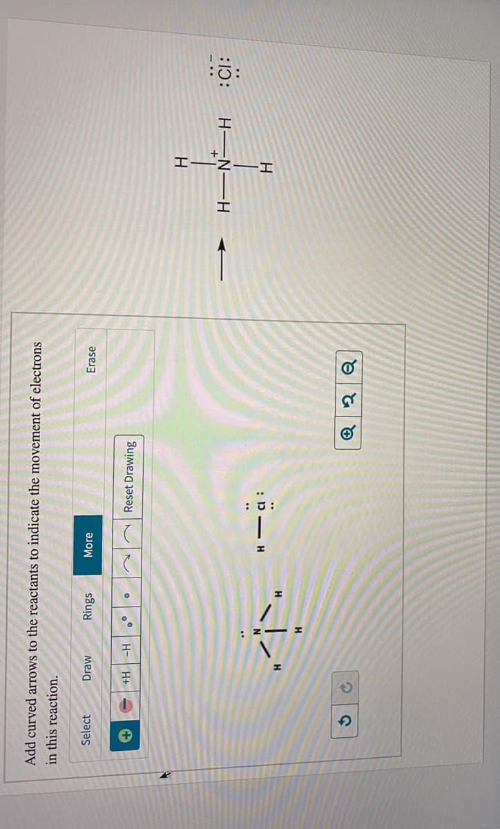 of
Add curved arrows to the reactants to indicate the movement of electrons
Erase
in this reaction.
More
Rings
Draw
Select
Reset Drawing
H
H+
H-
:CI:
HEN-H
H
H
of
