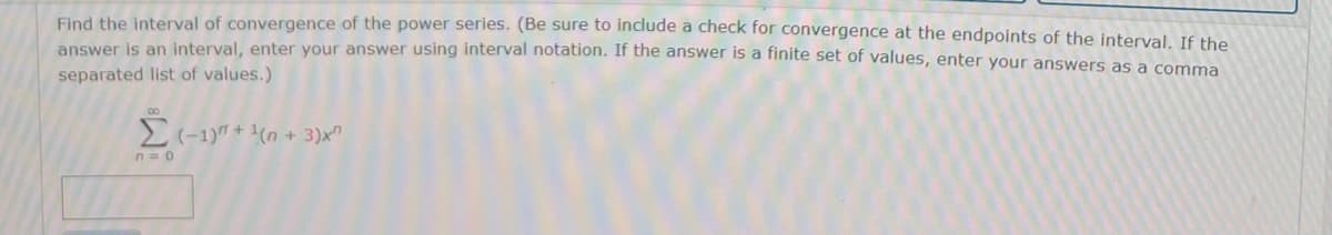 Find the interval of convergence of the power series. (Be sure to include a check for convergence at the endpoints of the interval, If the
answer is an interval, enter your answer using interval notation. If the answer is a finite set of values, enter your answers as a comma
separated list of values.)
n=0
