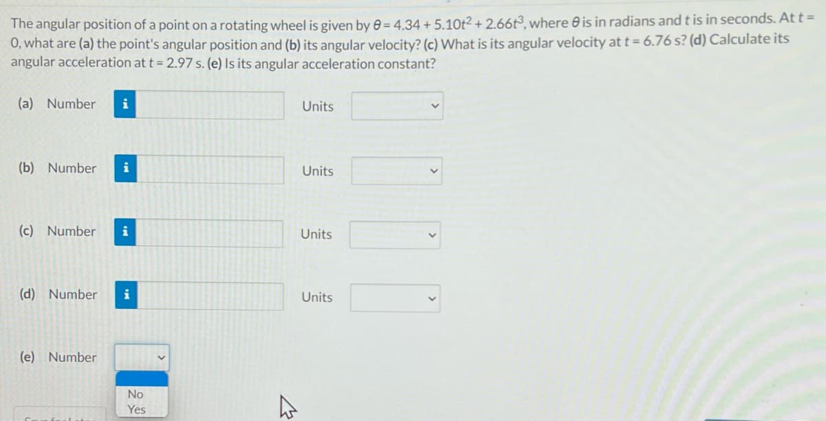 The angular position of a point on a rotating wheel is given by 6 = 4.34 + 5.10t²+ 2.66t³, where e is in radians and t is in seconds. At t =
0, what are (a) the point's angular position and (b) its angular velocity? (c) What is its angular velocity at t= 6.76 s? (d) Calculate its
angular acceleration at t = 2.97 s. (e) Is its angular acceleration constant?
(a) Number
i
Units
(b) Number
i
Units
(c) Number
i
Units
(d) Number
i
Units
(e) Number
No
Yes
