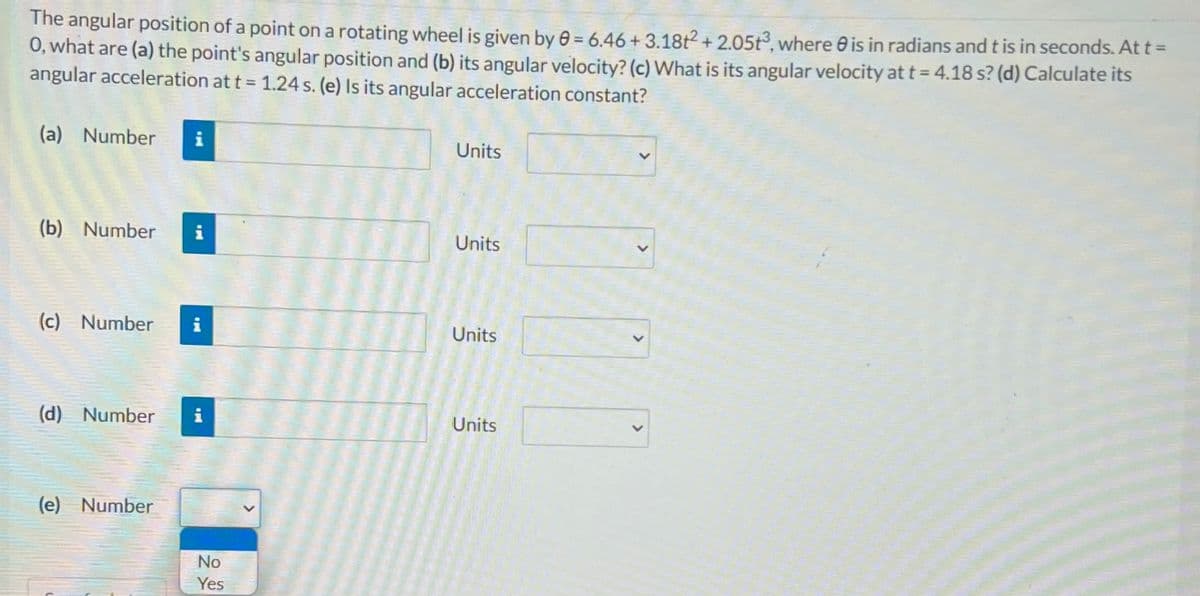 The angular position of a point on a rotating wheel is given by 0 = 6.46 + 3.18t2 + 2.05t3, where 0 is in radians and t is in seconds. At t =
0, what are (a) the point's angular position and (b) its angular velocity? (c) What is its angular velocity at t = 4.18 s? (d) Calculate its
angular acceleration at t = 1.24 s. (e) Is its angular acceleration constant?
(a) Number
Units
(b) Number
i
Units
(c) Number
i
Units
(d) Number
i
Units
(e) Number
No
Yes
<>
