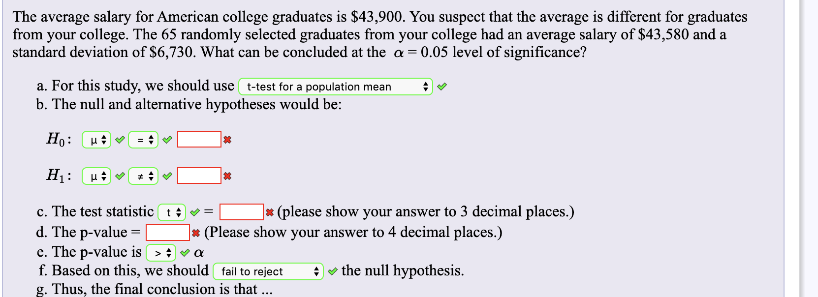 The average salary for American college graduates is $43,900. You suspect that the average is different for graduates
from your college. The 65 randomly selected graduates from your college had an average salary of $43,580 and a
standard deviation of $6,730. What can be concluded at thee a =
0.05 level of significance?
a. For this study,
b. The null and alternative hypotheses would be:
we should use
t-test for a population mean
Но:
H1
c. The test statistic t 4 =
(please show your answer to 3 decimal places.)
d. The p-value
e. The p-value is
f. Based on this, we should fail to reject
g. Thus, the final conclusion is that ...
(Please show your answer to 4 decimal places.)
X
the null hypothesis
