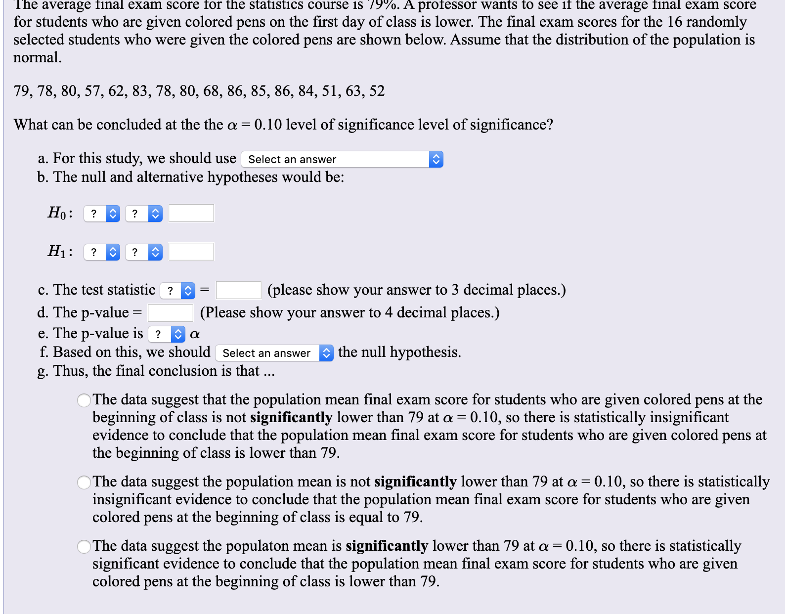 The average final exam score for the statistics course is 79%. A professor wants to see if the average final exam score
for students who are
given colored pens on the first day of class is lower. The final exam scores for the 16 randomly
selected students who were given the colored pens are shown below. Assume that the distribution of the population is
normal
79, 78, 80, 57, 62, 83, 78, 80, 68, 86, 85, 86, 84, 51, 63, 52
What can be concluded at the the a 0.10 level of significance level of significance?
a. For this study,
b. The null and alternative hypotheses would be:
we should use
Select an answer
Но:
?
?
Ні:
?
?
c. The test statistic?
(please show your answer to 3 decimal places.)
d. The p-value
e. The p-value is ?
f. Based on this, we should Select an answer
(Please show your answer to 4 decimal places.)
the null hypothesis.
g. Thus, the final conclusion is that ...
given colored pens at the
so there is statistically insignificant
OThe data suggest that the population
beginning of class is not significantly lower than 79 at a 0.10,
evidence to conclude that the population mean final exam score for students who are given colored pens at
the beginning of class is lower than 79.
mean final exam score for students who are
The data suggest the population
insignificant evidence to conclude that the population
colored pens at the beginning of class is equal to 79
mean is not significantly lower than 79 at a 0.10, so there is statistically
given
mean final exam score for students who are
The data suggest the populaton mean is significantly lower than 79 at a 0.10, so there is statistically
significant evidence to conclude that the population mean final exam score for students who are
colored pens at the beginning of class is lower than 79
given
