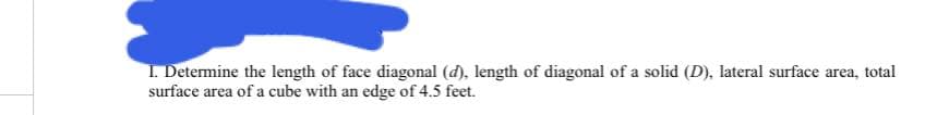 I. Determine the length of face diagonal (d), length of diagonal of a solid (D), lateral surface area, total
surface area of a cube with an edge of 4.5 feet.
