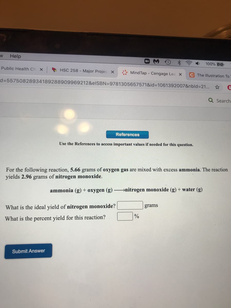 Help
*令
100% 47
Public Health Ch x
HSC 258 - Major Projec x
Mind Tap - Cengage Lea x
C The Illustration To
d=55750828934189288909969212&elSBN=9781305657571&id=1061392007&nbld3D21... *
Q Search
References
Use the References to access important values if needed for this question.
For the following reaction, 5.66 grams of oxygen gas are mixed with excess ammonia. The reaction
yields 2.96 grams of nitrogen monoxide.
ammonia (g) + oxygen (g) –→nitrogen monoxide (g) + water (g)
What is the ideal yield of nitrogen monoxide?
grams
What is the percent yield for this reaction?
Submit Answer
