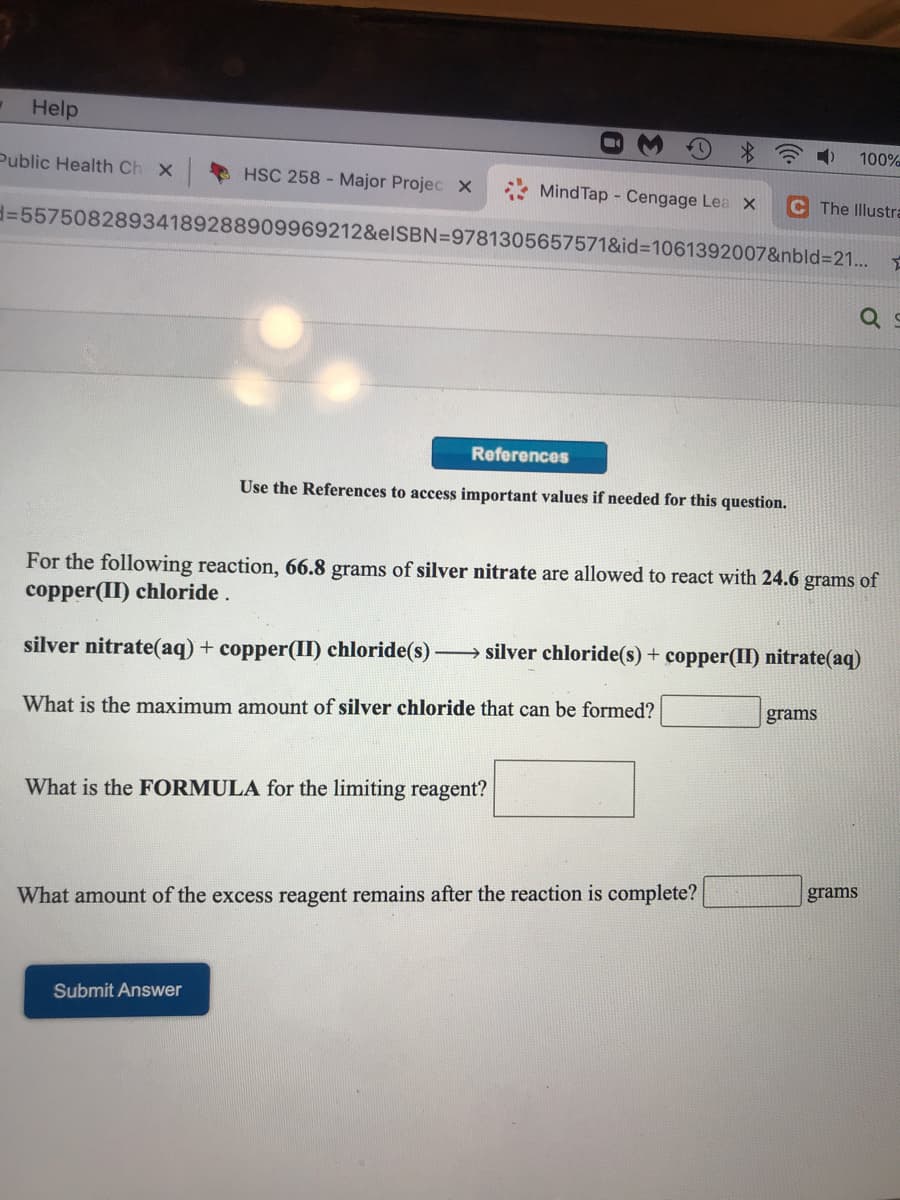 Help
100%
Public Health Ch X
HSC 258 - Major Projec X
Mind Tap - Cengage Lea X
C The Illustra
d%3D55750828934189288909969212&elSBN=9781305657571&id%3D1061392007&nbld%3D21...
References
Use the References to access important values if needed for this question.
For the following reaction, 66.8 grams of silver nitrate are allowed to react with 24.6 grams of
copper(II) chloride.
silver nitrate(aq) + copper(II) chloride(s) silver chloride(s) + copper(II) nitrate(aq)
grams
What is the maximum amount of silver chloride that can be formed?
What is the FORMULA for the limiting reagent?
grams
What amount of the excess reagent remains after the reaction is complete?
Submit Answer
