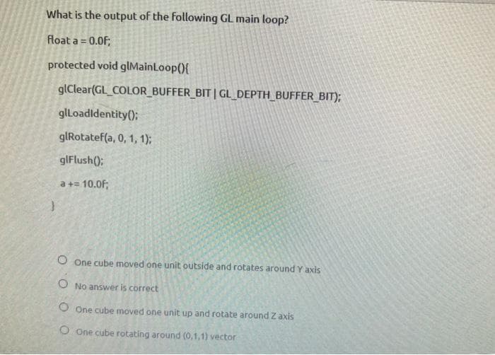 What is the output of the following GL main loop?
float a = 0.0F;
protected void glMainLoop(){
glClear(GL_COLOR_BUFFER_BIT | GL_DEPTH_BUFFER_BIT);
glLoadIdentity();
glRotatef(a, 0, 1, 1);
glFlush();
a += 10.0f;
}
O One cube moved one unit outside and rotates around Y axis
O No answer is correct
O One cube moved one unit up and rotate around Z axis
O One cube rotating around (0,1,1) vector