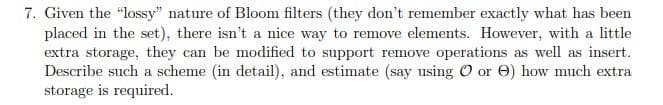 7. Given the "lossy" nature of Bloom filters (they don't remember exactly what has been
placed in the set), there isn't a nice way to remove elements. However, with a little
extra storage, they can be modified to support remove operations as well as insert.
Describe such a scheme (in detail), and estimate (say using O or ) how much extra
storage is required.