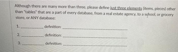 Although there are many more than three, please define just three elements (items, pieces) other
than "tables" that are a part of every database, from a real estate agency, to a school, or grocery
store, or ANY database:
1.
definition:
2.
definition:
definition:
3.