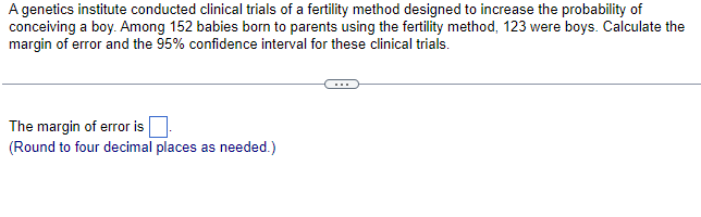 A genetics institute conducted clinical trials of a fertility method designed to increase the probability of
conceiving a boy. Among 152 babies born to parents using the fertility method, 123 were boys. Calculate the
margin of error and the 95% confidence interval for these clinical trials.
The margin of error is
(Round to four decimal places as needed.)