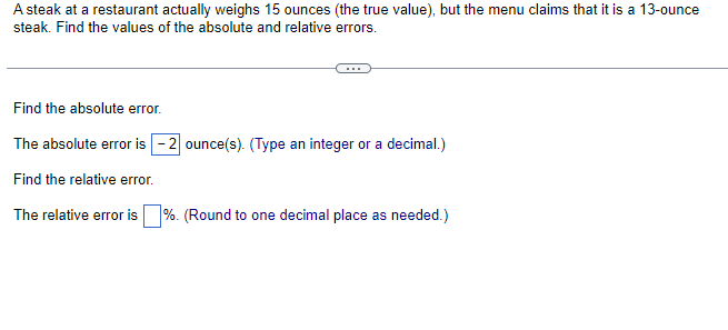 A steak at a restaurant actually weighs 15 ounces (the true value), but the menu claims that it is a 13-ounce
steak. Find the values of the absolute and relative errors.
Find the absolute error.
The absolute error is -2 ounce(s). (Type an integer or a decimal.)
Find the relative error.
The relative error is%. (Round to one decimal place as needed.)