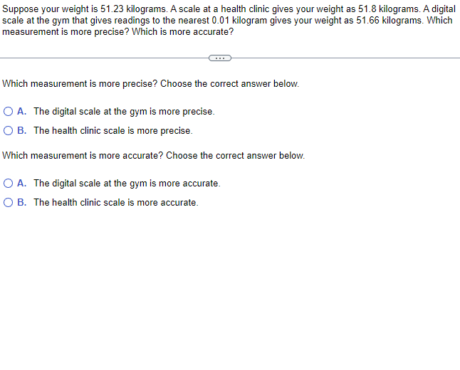 Suppose your weight is 51.23 kilograms. A scale at a health clinic gives your weight as 51.8 kilograms. A digital
scale at the gym that gives readings to the nearest 0.01 kilogram gives your weight as 51.66 kilograms. Which
measurement is more precise? Which is more accurate?
Which measurement is more precise? Choose the correct answer below.
O A. The digital scale at the gym is more precise.
O B. The health clinic scale is more precise.
Which measurement is more accurate? Choose the correct answer below.
O A. The digital scale at the gym is more accurate.
O B. The health clinic scale is more accurate.