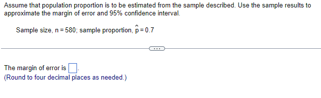 Assume that population proportion is to be estimated from the sample described. Use the sample results to
approximate the margin of error and 95% confidence interval.
Sample size, n = 580; sample proportion, p=0.7
The margin of error is
(Round to four decimal places as needed.)