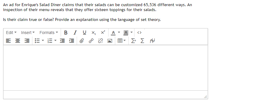 An ad for Enrique's Salad Diner claims that their salads can be customized 65,536 different ways. An
inspection of their menu reveals that they offer sixteen toppings for their salads.
Is their claim true or false? Provide an explanation using the language of set theory.
Edit
=
Insert
Formats
BIU X₂
E ?
Σ+ Σ Α