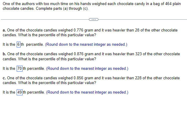 One of the authors with too much time on his hands weighed each chocolate candy in a bag of 464 plain
chocolate candies. Complete parts (a) through (c).
a. One of the chocolate candies weighed 0.776 gram and it was heavier than 28 of the other chocolate
candies. What is the percentile of this particular value?
It is the 6th percentile. (Round down to the nearest integer as needed.)
b. One of the chocolate candies weighed 0.876 gram and it was heavier than 323 of the other chocolate
candies. What is the percentile of this particular value?
It is the 70 th percentile. (Round down to the nearest integer as needed.)
c. One of the chocolate candies weighed 0.856 gram and it was heavier than 228 of the other chocolate
candies. What is the percentile of this particular value?
It is the 49 th percentile. (Round down to the nearest integer as needed.)