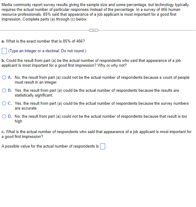 Media commonly report survey results giving the sample size and some percentage, but technology typically
requires the actual number of particular responses instead of the percentage. In a survey of 466 human
resource professionals, 85% said that appearance of a job applicant is most important for a good first
impression. Complete parts (a) through (c) below.
a. What is the exact number that is 85% of 466?
(Type an integer or a decimal. Do not round.)
b. Could the result from part (a) be the actual number of respondents who said that appearance of a job
applicant is most important for a good first impression? Why or why not?
O A. No, the result from part (a) could not be the actual number of respondents because a count of people
must result in an integer.
O B.
Yes, the result from part (a) could be the actual number of respondents because the results are
statistically significant.
O C.
Yes, the result from part (a) could be the actual number of respondents because the survey numbers
are accurate.
O D.
No, the result from part (a) could not be the actual number of respondents because that result is too
high.
c. What is the actual number of respondents who said that appearance of a job applicant is most important for
a good first impression?
A possible value for the actual number of respondents is