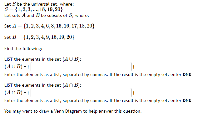 Let S be the universal set, where:
S = {1,2,3,..., 18, 19, 20}
Let sets A and B be subsets of S, where:
Set A = {1, 2, 3, 4, 6, 8, 15, 16, 17, 18, 20}
Set B = {1, 2, 3, 4, 9, 16, 19, 20}
Find the following:
LIST the elements in the set (AUB):
(AUB) = {
}
Enter the elements as a list, separated by commas. If the result is the empty set, enter DNE
LIST the elements in the set (An B):
(An B) = {
}
Enter the elements as a list, separated by commas. If the result is the empty set, enter DNE
You may want to draw a Venn Diagram to help answer this question.