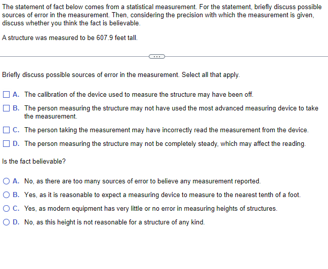 The statement of fact below comes from a statistical measurement. For the statement, briefly discuss possible
sources of error in the measurement. Then, considering the precision with which the measurement is given,
discuss whether you think the fact is believable.
A structure was measured to be 607.9 feet tall.
Briefly discuss possible sources of error in the measurement. Select all that apply.
A. The calibration of the device used to measure the structure may have been off.
B. The person measuring the structure may not have used the most advanced measuring device to take
the measurement.
C. The person taking the measurement may have incorrectly read the measurement from the device.
D. The person measuring the structure may not be completely steady, which may affect the reading.
Is the fact believable?
O A. No, as there are too many sources of error to believe any measurement reported.
O B. Yes, as it is reasonable to expect a measuring device to measure to the nearest tenth of a foot.
O C. Yes, as modern equipment has very little or no error in measuring heights of structures.
O D. No, as this height is not reasonable for a structure of any kind.