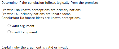 Determine if the conclusion follows logically from the premises.
Premise: No known perceptions are primary notions.
Premise: All primary notions are innate ideas.
Conclusion: No innate ideas are known perceptions.
O Valid argument
O Invalid argument
Explain why the argument is valid or invalid.