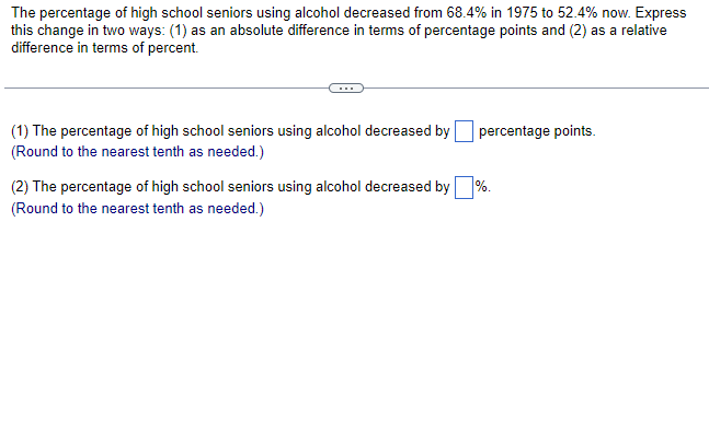 The percentage of high school seniors using alcohol decreased from 68.4% in 1975 to 52.4% now. Express
this change in two ways: (1) as an absolute difference in terms of percentage points and (2) as a relative
difference in terms of percent.
(1) The percentage of high school seniors using alcohol decreased by
(Round to the nearest tenth as needed.)
percentage points.
%.
(2) The percentage of high school seniors using alcohol decreased by
(Round to the nearest tenth as needed.)