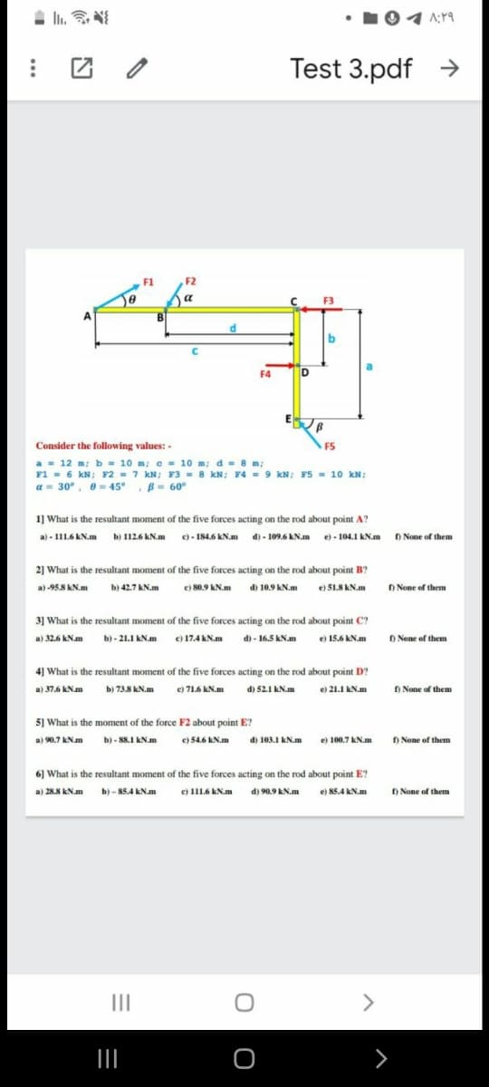 Test 3.pdf >
F1
F2
a
F3
b
F4
D
Consider the following values: -
F5
a - 12 m; b = 10 m; c = 10 m; d = 8 m;
F1 = 6 kN; F2 = 7 kN; F3 = 8 kN; F4 = 9 kN; F5 = 10 kN;
a = 30°, e = 45°, B= 60°
1] What is the resultant moment of the five forces acting on the rod about point A?
a) - 111.6 kN.m b) 1126 kN.m )- 184.6 KN.m d) - 109.6 kN.m e) - 104.1 kN.m D None of them
2] What is the resultant moment of the five forces acting on the rod about point B?
O None of them
a) -95.8 KN.m
b) 42.7 kN.m
e) 80.9 KN.m di 10.9 AN.m e) 51.8 AN.m
3] What is the resultant moment of the five forces acting on the rod about point C?
a) 32.6 KN.am b) - 21.1 KN.m e) 17.4 kN.m d) - 16.5 kN.m
O None of them
e) 15.6 kN.m
4] What is the resultant moment of the five forces acting on the rod about point D?
c) 71.6 kN.m
D None of them
a) 37.6 kNm
b) 73.8 KN.m
d) 52.1 kN.m
e) 21.1 kN.m
5] What is the moment of the force F2 about point E?
a) 90.7 kN.m b)- 8s.I KN.m
e) 54.6 kN.m
di 103.1 kN.m
e) 100.7 kN.m D None of them
6) What is the resultant moment of the five forces acting on the rod about point E?
a) 28.8 kN.m b) - 85.4 kN.m
e) 1116 kN.m d) 90.9 kN.m
el 85.4 kN.m
) None of them
II
<>
