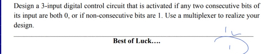 Design a 3-input digital control circuit that is activated if any two consecutive bits of
its input are both 0, or if non-consecutive bits are 1. Use a multiplexer to realize your
design.
Best of Luck....
