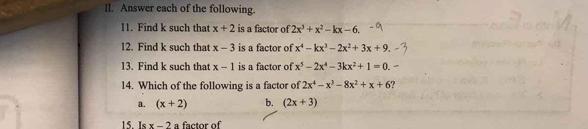 II. Answer each of the following.
11. Find k such that x+ 2 is a factor of 2x + x² – kx – 6. -
12. Find k such that x - 3 is a factor of x – kx³ – 2x2+ 3x + 9. -3
13. Find k such that x – 1
1 is a factor of x - 2x - 3kx?+ 1 = 0. -
%3D
14. Which of the following is a factor of 2x – x' – 8x² + x + 6?
-
a. (x+2)
b. (2x + 3).
15. Is x - 2 a factor of
