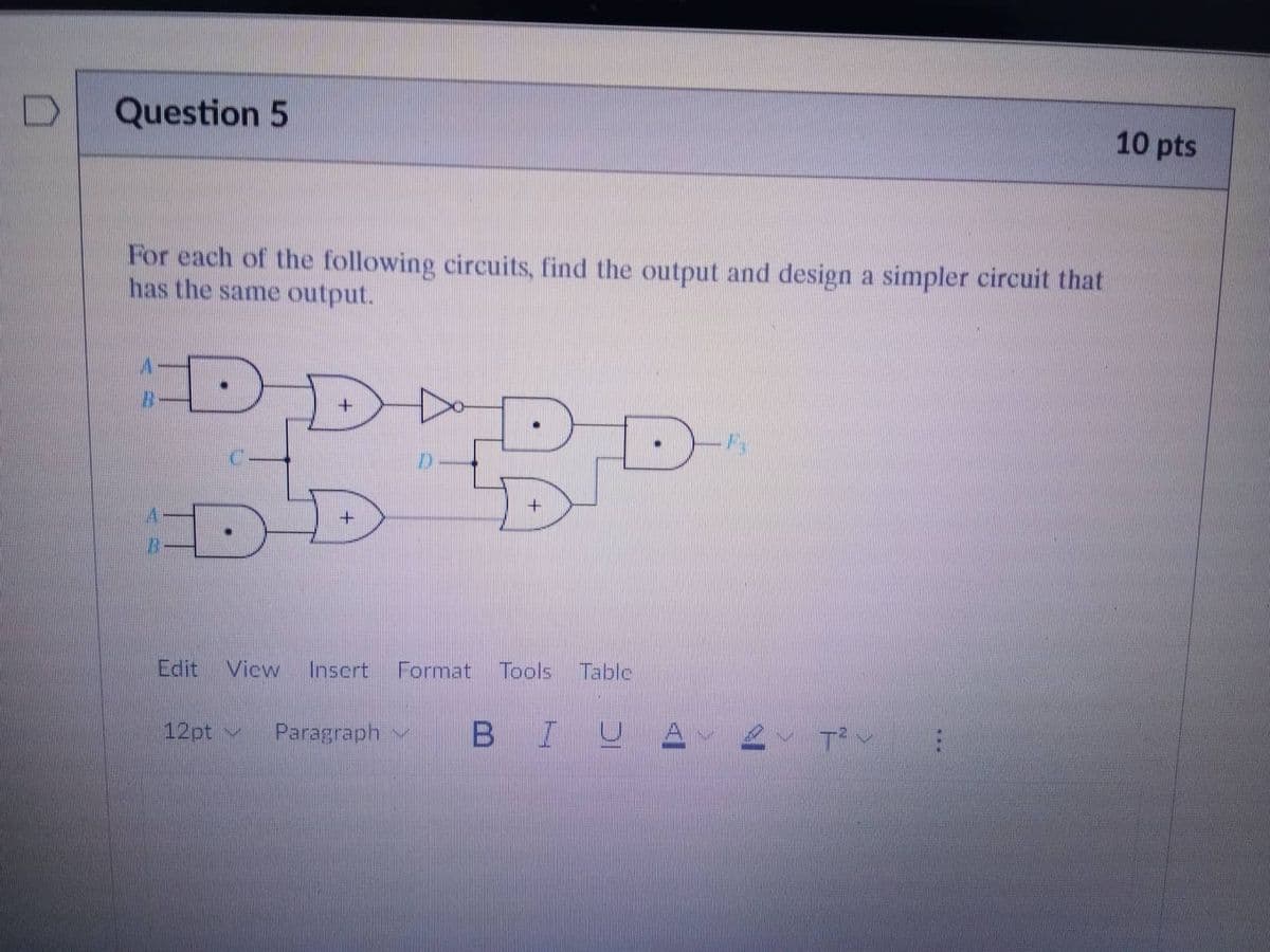 Question 5
For each of the following circuits, find the output and design a simpler circuit that
has the same output.
DDADE
B
DD
Edit View Insert Format Tools Table
12pt
Paragraph
BIUA
T²
10 pts