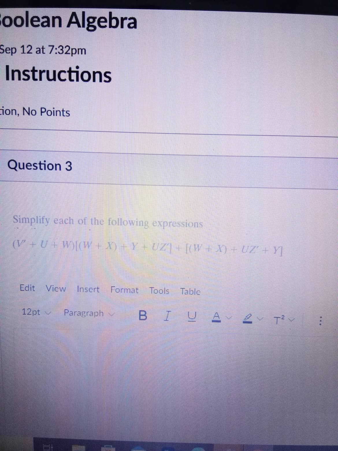 Soolean Algebra
Sep 12 at 7:32pm
Instructions
Lion, No Points
Question 3
Simplify each of the following expressions
(V+U+W)[(W+X) +Y+UZ] + [(W+X) + UZ'+Y]
Edit View Insert Format Tools Table
12pt
Paragraph BIU А
T²