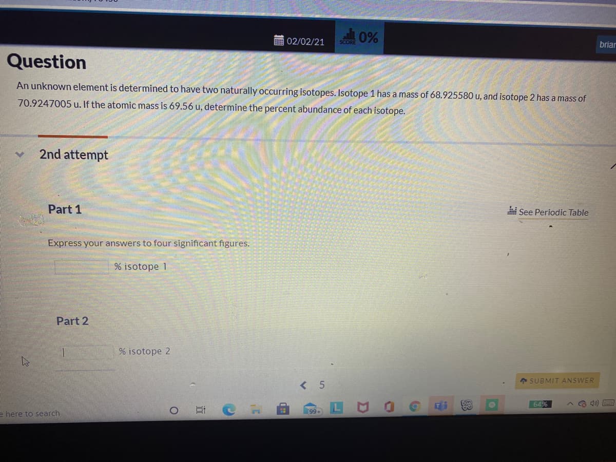 0%
画02/02/21
briar
Question
An unknown element is determined to have two naturally occurring isotopes. Isotope 1 has a mass of 68.925580 u, and isotope 2 has a mass of
70.9247005 u. If the atomic mass is 69.56 u, determine the percent abundance of each isotope.
2nd attempt
Part 1
See Periodic Table
Express your answers to four significant figures.
% isotope 1
Part 2
% isotope 2
4 SUBMIT ANSWER
< 5
649
A G 40) E
e here to search
99+
近

