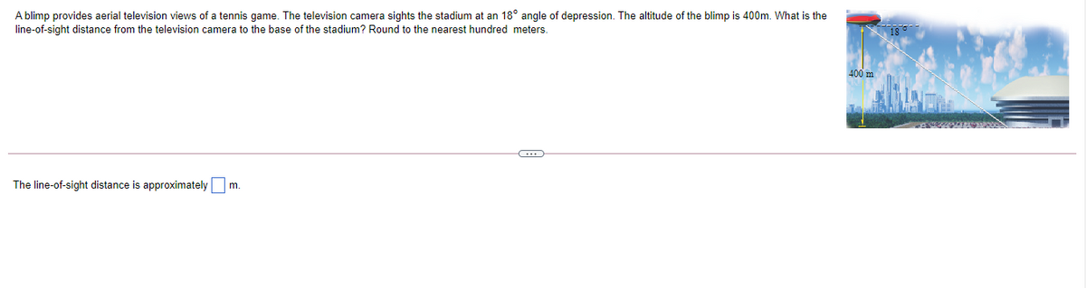 A blimp provides aerial television views of a tennis game. The television camera sights the stadium at an 18° angle of depression. The altitude of the blimp is 400m. What is the
line-of-sight distance from the television camera to the base of the stadium? Round to the nearest hundred meters.
400 m
The line-of-sight distance is approximately m.
