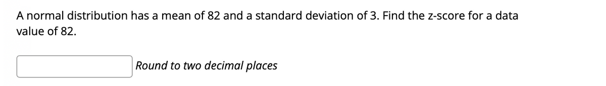 A normal distribution has a mean of 82 and a standard deviation of 3. Find the z-score for a data
value of 82.
Round to two decimal places
