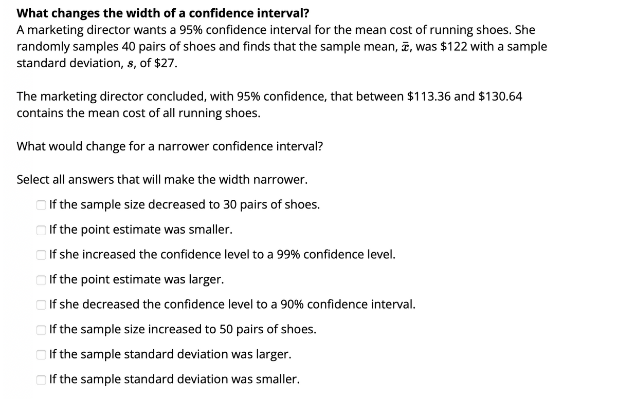 What changes the width of a confidence interval?
A marketing director wants a 95% confidence interval for the mean cost of running shoes. She
randomly samples 40 pairs of shoes and finds that the sample mean, ī, was $122 with a sample
standard deviation, s, of $27.
The marketing director concluded, with 95% confidence, that between $113.36 and $130.64
contains the mean cost of all running shoes.
What would change for a narrower confidence interval?
Select all answers that will make the width narrower.
O If the sample size decreased to 30 pairs of shoes.
If the point estimate was smaller.
If she increased the confidence level to a 99% confidence level.
O If the point estimate was larger.
O If she decreased the confidence level to a 90% confidence interval.
O If the sample size increased to 50 pairs of shoes.
If the sample standard deviation was larger.
O If the sample standard deviation was smaller.
