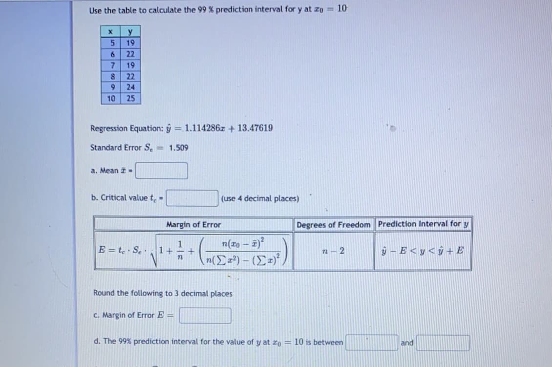 Use the table to calculate the 99 % prediction interval for y at zo = 10
y
5.
19
22
19
22
24
10
25
Regression Equation: ŷ = 1.114286z + 13.47619
Standard Error Se = 1.509
a. Mean
b. Critical value t.-
(use 4 decimal places)
Margin of Error
Degrees of Freedom Prediction Interval for y
n(xo
- 2)²
E = te · Se·1+
n – 2
ý - E < y < ÿ + E
Round the following to 3 decimal places
C. Margin of Error E =
d. The 99% prediction interval for the value of y at ro= 10 is between
and
