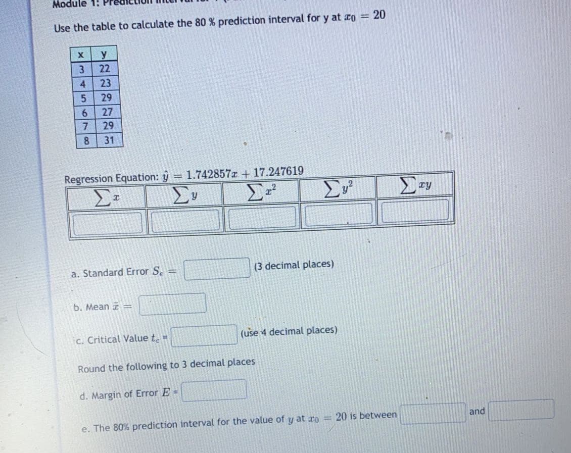 Module 1:
Use the table to calculate the 80 % prediction interval for y at co = 20
y
22
23
29
6.
27
7.
29
31
Regression Equation: y = 1.742857z + 17.247619
Σν
a. Standard Error S.
(3 decimal places)
b. Mean =
c. Critical Value t,=
(use 4 decimal places)
Round the following to 3 decimal places
d. Margin of Error E =
and
e. The 80% prediction interval for the value of y at ro = 20 is between
