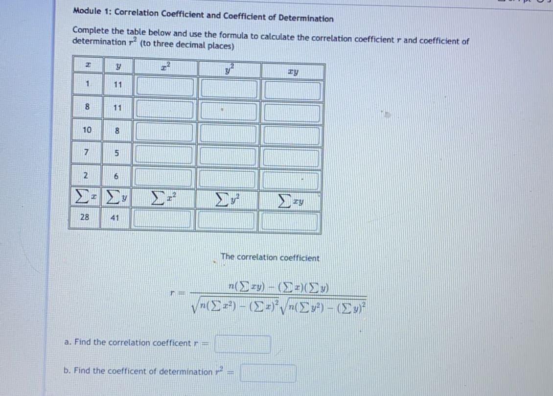 Module 1: Correlation Coefficient and Coefficient of Determination
Complete the table below and use the formula to calculate the correlation coefficientr and coefficient of
determination r (to three decimal places)
Ty
1.
11
8
11
10
8
7
2
28
41
The correlation coefficient
z(Ezy) – (Ez)(v)
a. Find the correlation coefficent r =
b. Find the coefficent of determination p =
