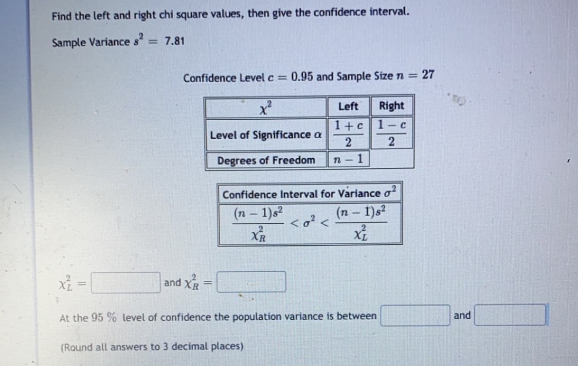 Find the left and right chi square values, then give the confidence interval.
Sample Variance s
= 7.81
Confidence Level c 0.95 and Sample Size n = 27
Left
Right
1+c
1 c
Level of Significance a
Degrees of Freedom
n - 1
Confidence Interval for Variance o
(n 1)s2
(n – I)s?
<o? <
2
XR
and XR
%3D
At the 95 % level of confidence the population variance is between
and
(Round all answers to 3 decimal places)
