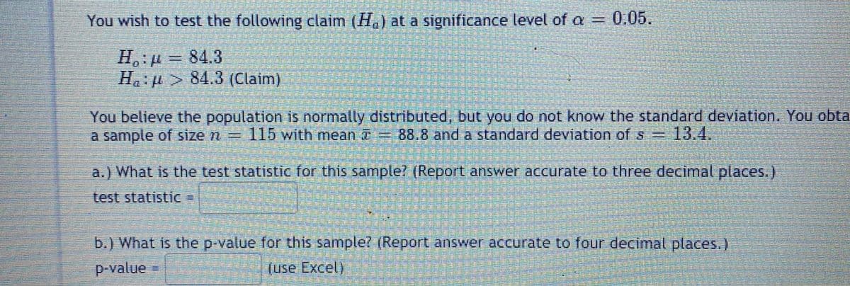 You wish to test the following claim (H.) at a significance level of a=
0.05.
H, µ = 84.3
Ha: > 84.3 (Claim)
You believe the population is normally distrbuted, but you do not know the standard deviation. You obta
a sample of size n= 115 with mean T= 88.8 and a standard deviation of s=13.4.
a.) What is the test statistic for this sample? (Report answer accurate to three decimal places.)
test statistic
b.) What is the p-value for this sample? (Report answer accurate to four decimal places.)
p-value
(use Excel)
