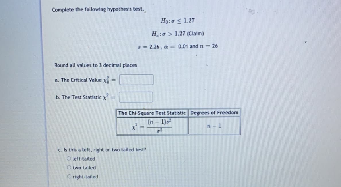 Complete the following hypothesis test.
Ho:o < 1.27
H:o > 1.27 (Claim)
s = 2.26 , a = 0.01 and n = 26
Round all values to 3 decimal places
a. The Critical Value X
%3D
b. The Test Statistic X
%3D
The Chi-Square Test Statistic Degrees of Freedom
(n – 1)s²
n- 1
c. Is this a left, right or two tailed test?
O left-tailed
O two-tailed
O right-tailed
