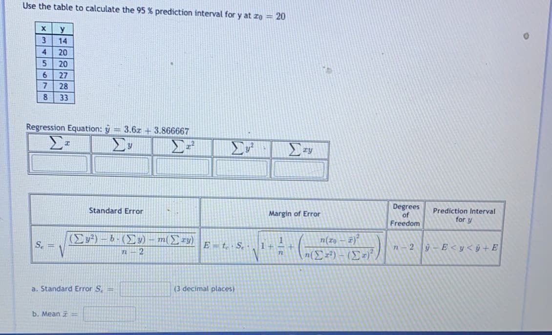 Use the table to calculate the 95 % prediction interval for y at ro = 20
y
14
4.
20
20
6.
27
28
8.
33
Regression Equation: y = 3.6a + 3.866667
Degrees
of
Freedom
Standard Error
Margin of Error
Prediction Interval
for y
(Ey²) – b-() – m(Ery)
n(ro – 7)
S. =
E = t · Se
1+
ý - E <y< ý + E
it
n-2
n– 2
n(Er?) – (Er)
n
a. Standard Error S. =
(3 decimal places)
b. Mean =
