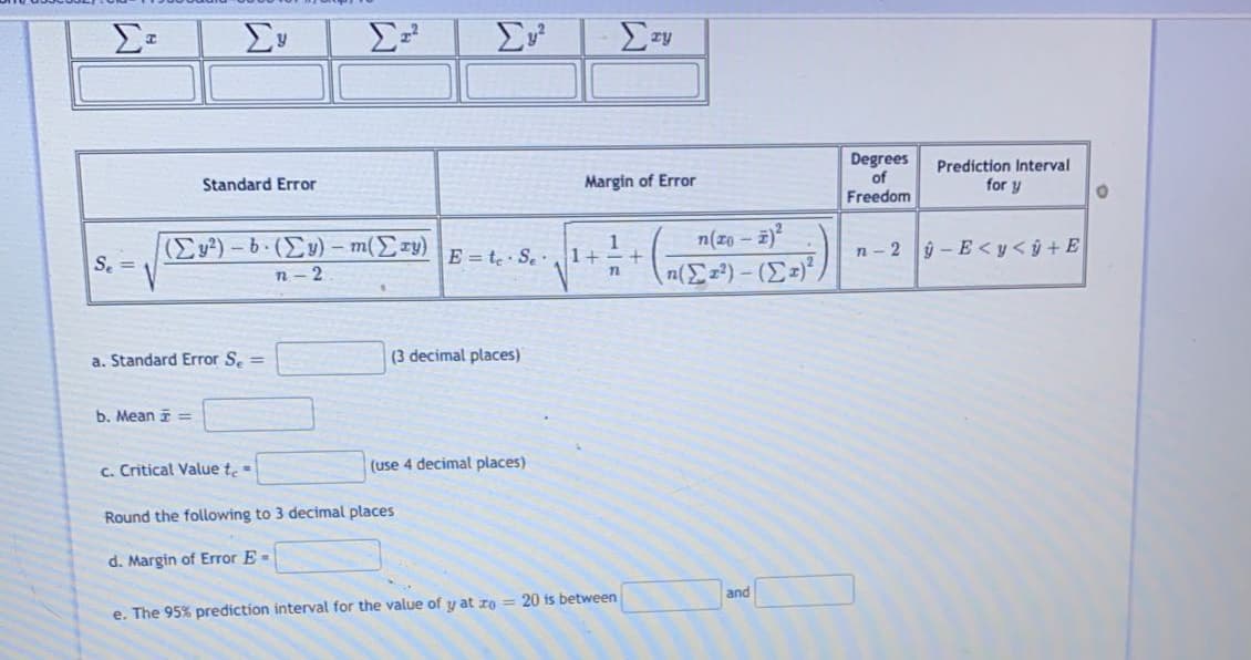 Σ
Σ
Degrees
of
Freedom
Predíction Interval
Standard Error
Margin of Error
for y
n(zo - 2)
(Ey²) - 6 (Ey) – m(Ery)
n - 2
1
1+
E = te S.
n- 2 ý - E < y<ŷ +E
S. =
a. Standard Error S. =
(3 decimal places)
b. Mean i =
c. Critical Value te=
(use 4 decimal places)
Round the following to 3 decim
places
d. Margin of Error E-
and
e. The 95% prediction interval for the value of y at zo = 20 is between
