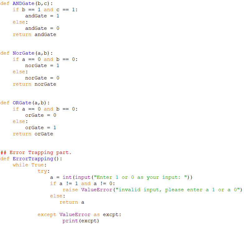 def ANDGate (b, c):
if b
1 and c == 1:
==
andGate
1
else:
andGate = 0
return andGate
def NorGate (a, b) :
if a == 0 and b == 0:
norGate
1
else:
norGate = 0
return norGate
def ORGate (a,b):
if a == 0 and b
0:
3D%3D
==
orGate = 0
else:
orGate =
1
return orGate
## Error Trapping part.
def ErrorTrapping () :
while True:
try:
a = int (input ("Enter 1 or 0 as your input: "))
if a != 1 and a != 0:
raise ValueError ("invalid input, please enter a 1 or a 0")
else:
return a
except ValueError as excpt:
print (excpt)
