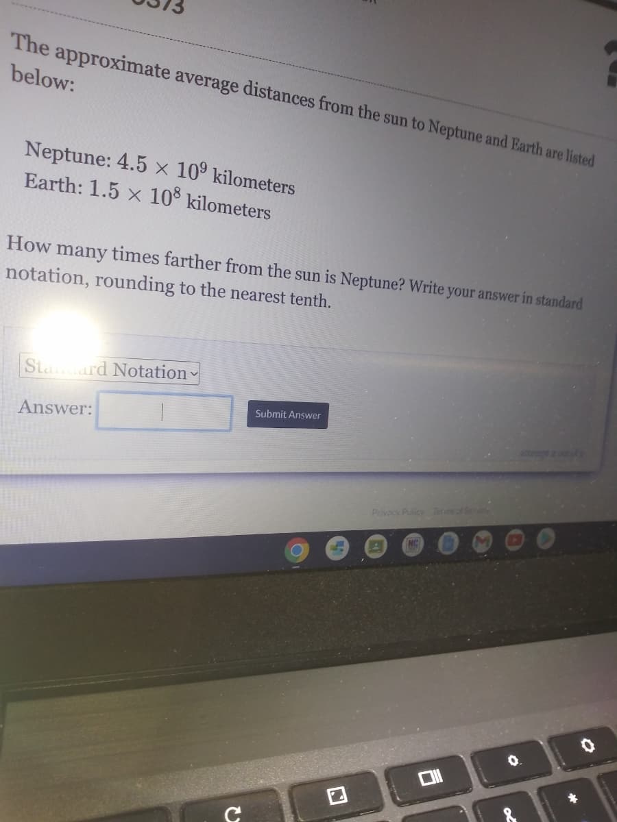 The approximate average distances from the sun to Neptune and Earth are listed
below:
Neptune: 4.5 x 10° kilometers
Earth: 1.5 x 108 kilometers
How many times farther from the sun is Neptune? Write your answer in standard
notation, rounding to the nearest tenth.
Staard Notation
Submit Answer
Answer:
attempt z out
Privacy Policy Termeof Servi
