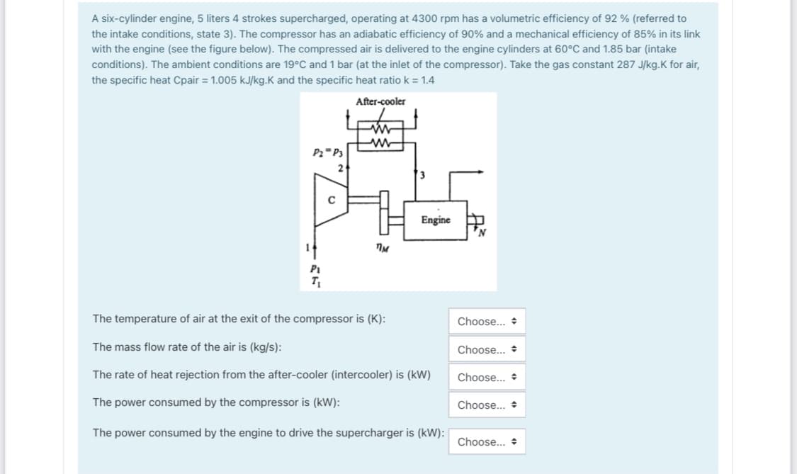 A six-cylinder engine, 5 liters 4 strokes supercharged, operating at 4300 rpm has a volumetric efficiency of 92 % (referred to
the intake conditions, state 3). The compressor has an adiabatic efficiency of 90% and a mechanical efficiency of 85% in its link
with the engine (see the figure below). The compressed air is delivered to the engine cylinders at 60°C and 1.85 bar (intake
conditions). The ambient conditions are 19°C and 1 bar (at the inlet of the compressor). Take the gas constant 287 J/kg.K for air,
the specific heat Cpair = 1.005 kJ/kg.K and the specific heat ratio k = 1.4
After-cooler
Pz=P3
2
3
Engine
Pi
The temperature of air at the exit of the compressor is (K):
Choose... +
The mass flow rate of the air is (kg/s):
Choose... +
The rate of heat rejection from the after-cooler (intercooler) is (kW)
Choose... *
The power consumed by the compressor is (kW):
Choose...
The power consumed by the engine to drive the supercharger is (kW): |
Choose...
